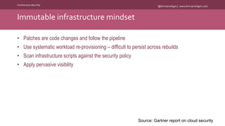 @kimvanwilgen | www.kimvanwilgen.comContinuous security
• Patches are code changes and follow the pipeline
• Use systematic workload re-provisioning – difficult to persist across rebuilds
• Scan infrastructure scripts against the security policy
• Apply pervasive visibility
Immutable infrastructure mindset
Source: Gartner report on cloud security
 
