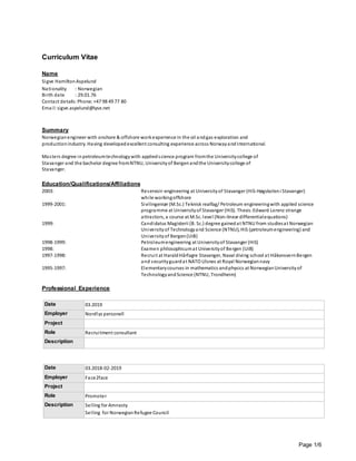 Page 1/6
Curriculum Vitae
Name
Sigve HamiltonAspelund
Nationality : Norwegian
Birth date : 29.01.76
Contact details: Phone: +47 98 49 77 80
Email: sigve.aspelund@lyse.net
Summary
Norwegianengineer with onshore & offshore workexperience in the oil andgas exploration and
productionindustry. Having developedexcellent consulting experience across NorwayandInternational.
Masters degree inpetroleumtechnologywith appliedscience program fromthe Universitycollege of
Stavanger and the bachelor degree fromNTNU, Universityof Bergenandthe Universitycollege of
Stavanger.
Education/Qualifications/Affiliations
2003: Reservoir-engineering at Universityof Stavanger (HiS-Høgskoleni Stavanger)
while workingoffshore
1999-2001: Sivilingeniør (M.Sc.) Teknisk realfag/ Petroleum engineeringwith applied science
programme at Universityof Stavanger (HiS). Thesis:Edward Lorenz strange
attractors, a course at M.Sc. level (Non-linear differentialequations)
1999: Candidatus Magisterii (B. Sc.) degree gainedat NTNU from studiesat Norwegian
Universityof Technologyand Science (NTNU), HiS (petroleumengineering) and
Universityof Bergen(UiB)
1998-1999: Petroleumengineering at Universityof Stavanger (HiS)
1998: Examen philosophicumat Universityof Bergen (UiB)
1997-1998: Recruit at HaraldHårfagre Stavanger, Naval diving school at HåkonsvernBergen
and securityguardat NATO Ulsnes at Royal Norwegiannavy
1995-1997: Elementarycourses in mathematics andphysics at NorwegianUniversityof
TechnologyandScience (NTNU, Trondheim)
Professional Experience
Date 03.2019
Employer Nordlys personell
Project
Role Recruitment consultant
Description
Date 03.2018-02-2019
Employer Face2face
Project
Role Promoter
Description Selling for Amnesty
Selling for NorwegianRefugee Council
 