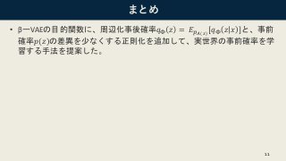まとめ
• βーVAEの目的関数に、周辺化事後確率𝑞Φ 𝑧 = 𝐸 𝑝 𝐴(𝑥)
[𝑞Φ 𝑧 𝑥 ]と、事前
確率𝑝(𝑧)の差異を少なくする正則化を追加して、実世界の事前確率を学
習する手法を提案した。
11
 