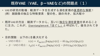 既存VAE（VAE、βーVAEなど)の問題点（１）
• VAEの研究の動機：観測データを生成する潜在変数の直感的な解釈！
(例）顔画像の独立な特徴要素：髪の色、顔の向き、拡大縮小
• 既存VAEの方法：観測データから、互いに独立な潜在変数を求めること
に注力。これが、Disentanglement「ほぐし」と呼ばれて、優先されてき
た。
• 目的関数：以下の𝐿を最大化する
– VAEの場合： 𝐿(𝑥) = 𝐸 𝑞Φ(𝑧|𝑥)[log 𝑝θ(𝑥|𝑧)] − 𝐾𝐿(𝑞Φ(𝑧|𝑥)||𝑝θ 𝑧 )
– β－VAEの場合： 𝐿β(𝑥) = 𝐸 𝑞Φ(𝑧|𝑥)[log 𝑝θ(𝑥|𝑧)] − β 𝐾𝐿(𝑞Φ(𝑧|𝑥)||𝑝θ 𝑧 )
4
 