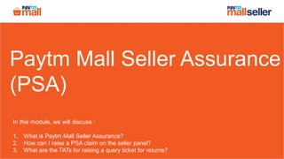 Paytm Mall Seller Assurance
(PSA)
In this module, we will discuss :
1. What is Paytm Mall Seller Assurance?
2. How can I raise a PSA claim on the seller panel?
3. What are the TATs for raising a query ticket for returns?
 