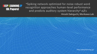 1
DEEP LEARNING JP
[DL Papers]
http://deeplearning.jp/
“Spiking network optimized for noise robust word
recognition approaches human-level performance
and predicts auditory system hierarchy” <LT>
Hiroshi Sekiguchi, Morikawa Lab
 