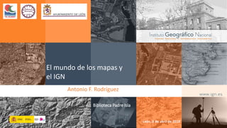 2019-04-08 Biblioteca Padre Isla (León) 1
El mundo de los mapas y
el IGN
Antonio F. Rodríguez
León, 8 de abril de 2019
Biblioteca Padre Isla
 