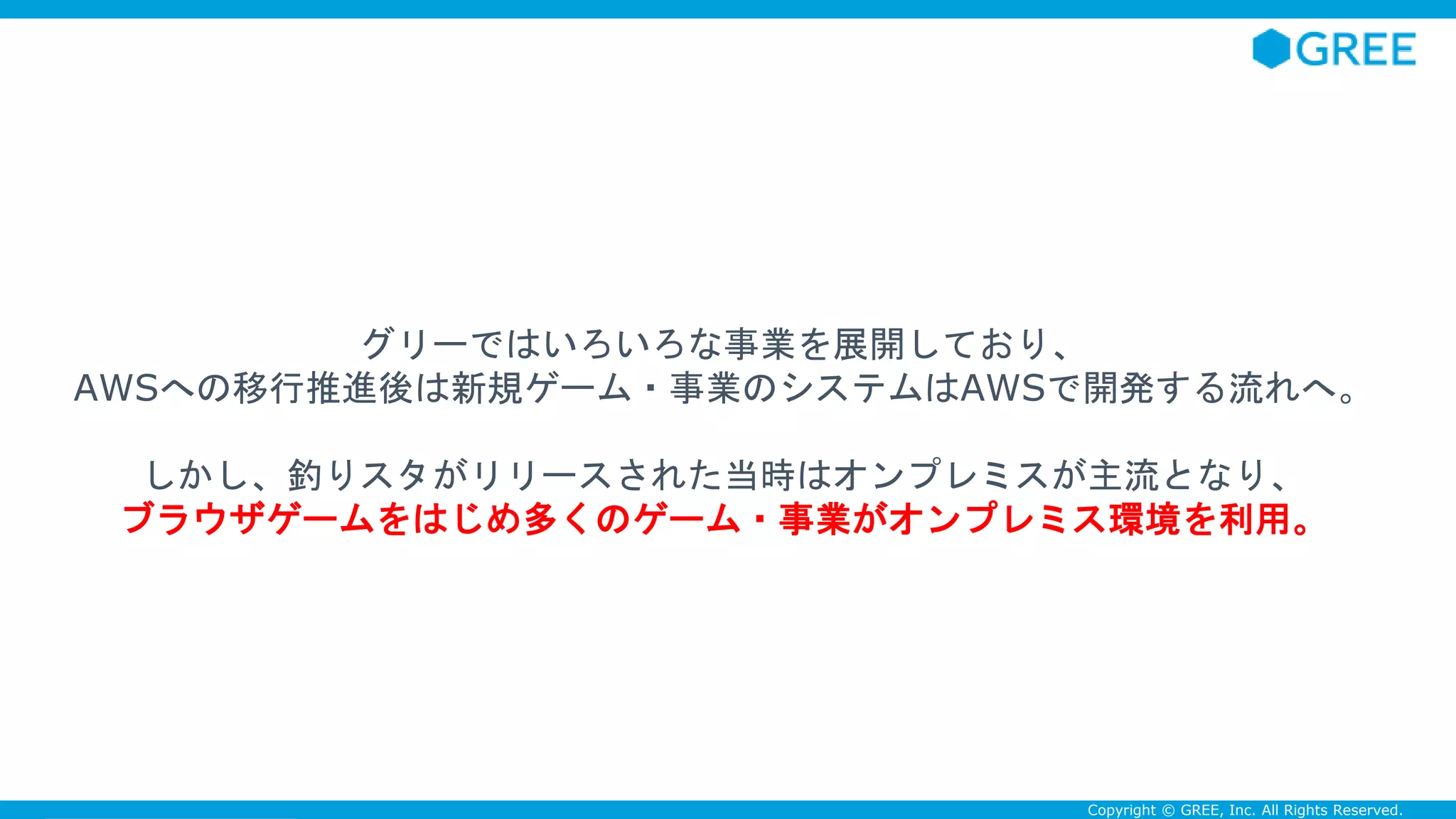 Confidential Copyright © GREE, Inc. All Rights Reserved.
グリーではいろいろな事業を展開しており、
AWSへの移行推進後は新規ゲーム・事業のシステムはAWSで開発する流れへ。
しかし、釣りスタがリリースされた当時はオンプレミスが主流となり、
ブラウザゲームをはじめ多くのゲーム・事業がオンプレミス環境を利用。
 