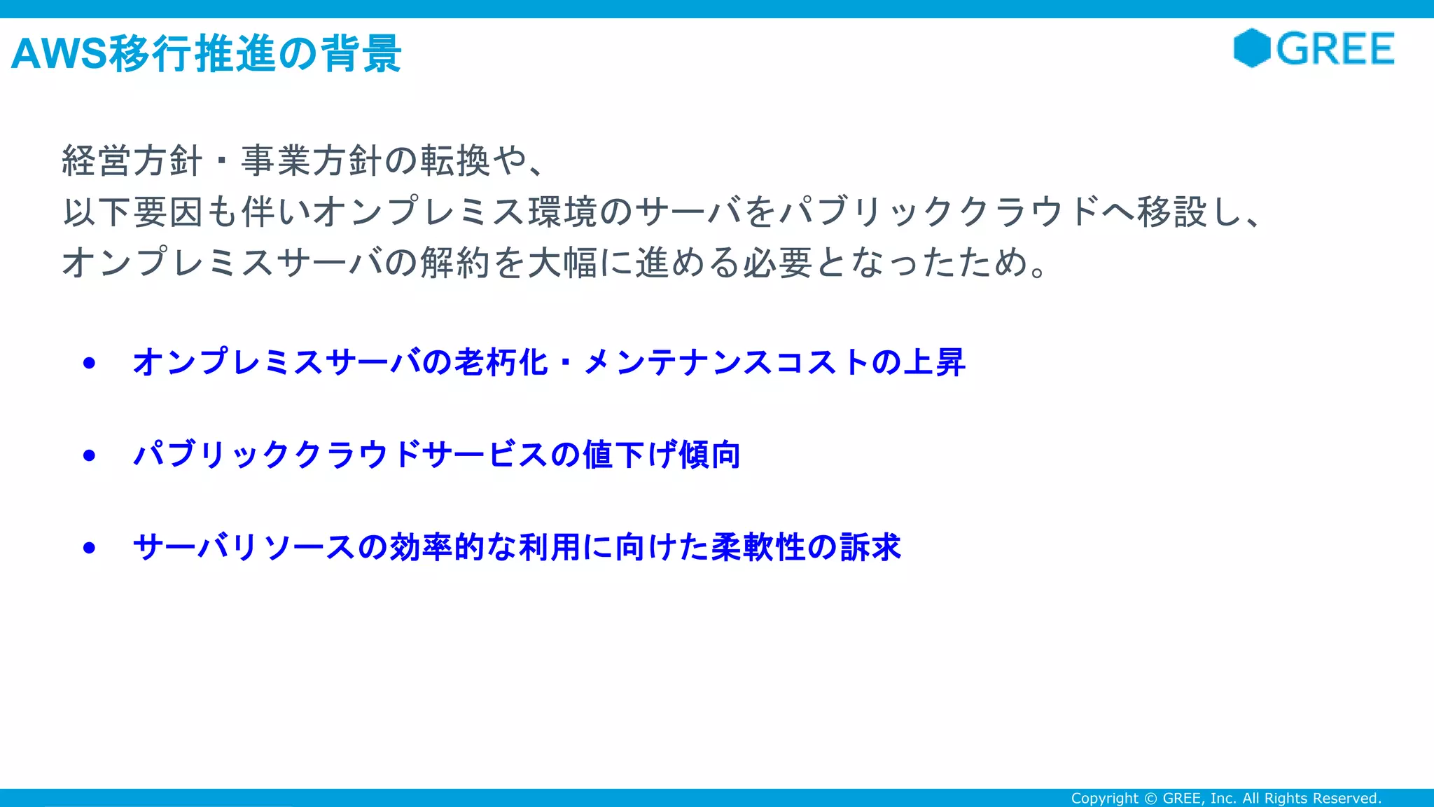 Confidential Copyright © GREE, Inc. All Rights Reserved.
AWS移行推進の背景
経営方針・事業方針の転換や、
以下要因も伴いオンプレミス環境のサーバをパブリッククラウドへ移設し、
オンプレミスサーバの解約を大幅に進める必要となったため。
• オンプレミスサーバの老朽化・メンテナンスコストの上昇
• パブリッククラウドサービスの値下げ傾向
• サーバリソースの効率的な利用に向けた柔軟性の訴求
 