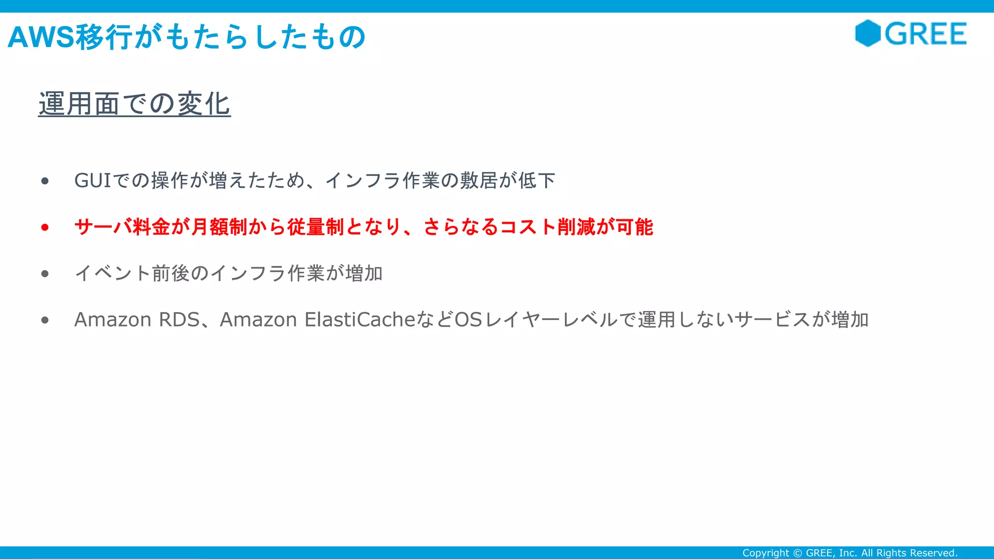 Confidential Copyright © GREE, Inc. All Rights Reserved.
AWS移行がもたらしたもの
• GUIでの操作が増えたため、インフラ作業の敷居が低下
• サーバ料金が月額制から従量制となり、さらなるコスト削減が可能
• イベント前後のインフラ作業が増加
• Amazon RDS、Amazon ElastiCacheなどOSレイヤーレベルで運用しないサービスが増加
運用面での変化
 