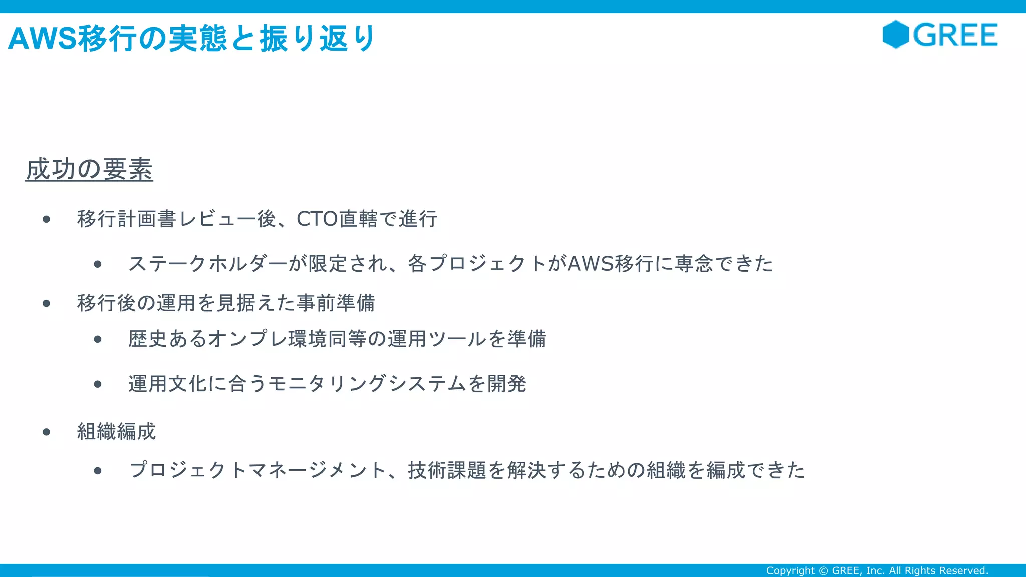 Confidential Copyright © GREE, Inc. All Rights Reserved.
AWS移行の実態と振り返り
成功の要素
• 移行計画書レビュー後、CTO直轄で進行
• ステークホルダーが限定され、各プロジェクトがAWS移行に専念できた
• 移行後の運用を見据えた事前準備
• 歴史あるオンプレ環境同等の運用ツールを準備
• 運用文化に合うモニタリングシステムを開発
• 組織編成
• プロジェクトマネージメント、技術課題を解決するための組織を編成できた
 