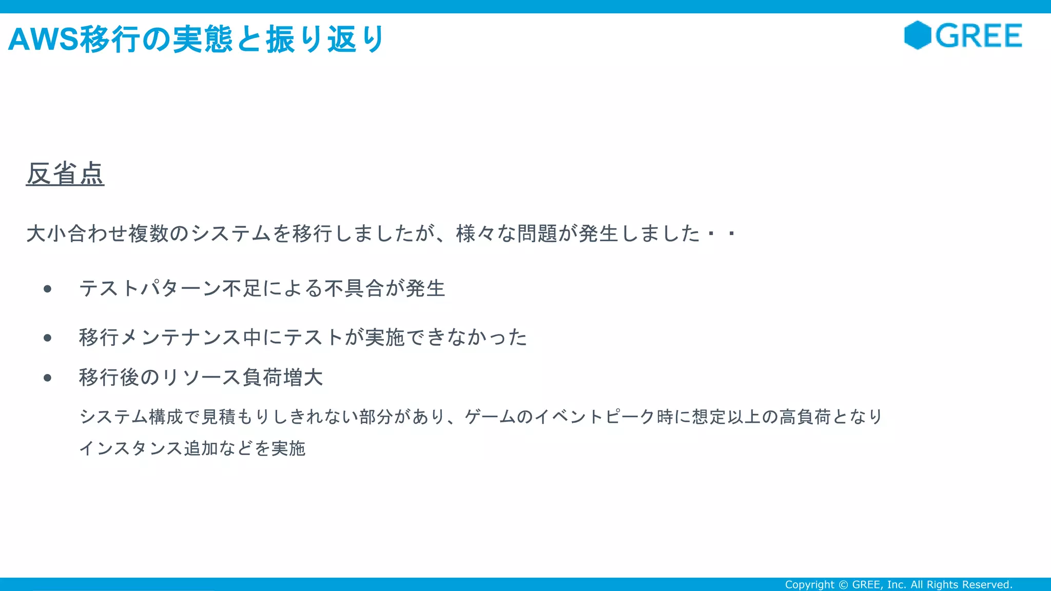 Confidential Copyright © GREE, Inc. All Rights Reserved.
AWS移行の実態と振り返り
反省点
大小合わせ複数のシステムを移行しましたが、様々な問題が発生しました・・
• テストパターン不足による不具合が発生
• 移行メンテナンス中にテストが実施できなかった
• 移行後のリソース負荷増大
システム構成で見積もりしきれない部分があり、ゲームのイベントピーク時に想定以上の高負荷となり
インスタンス追加などを実施
 
