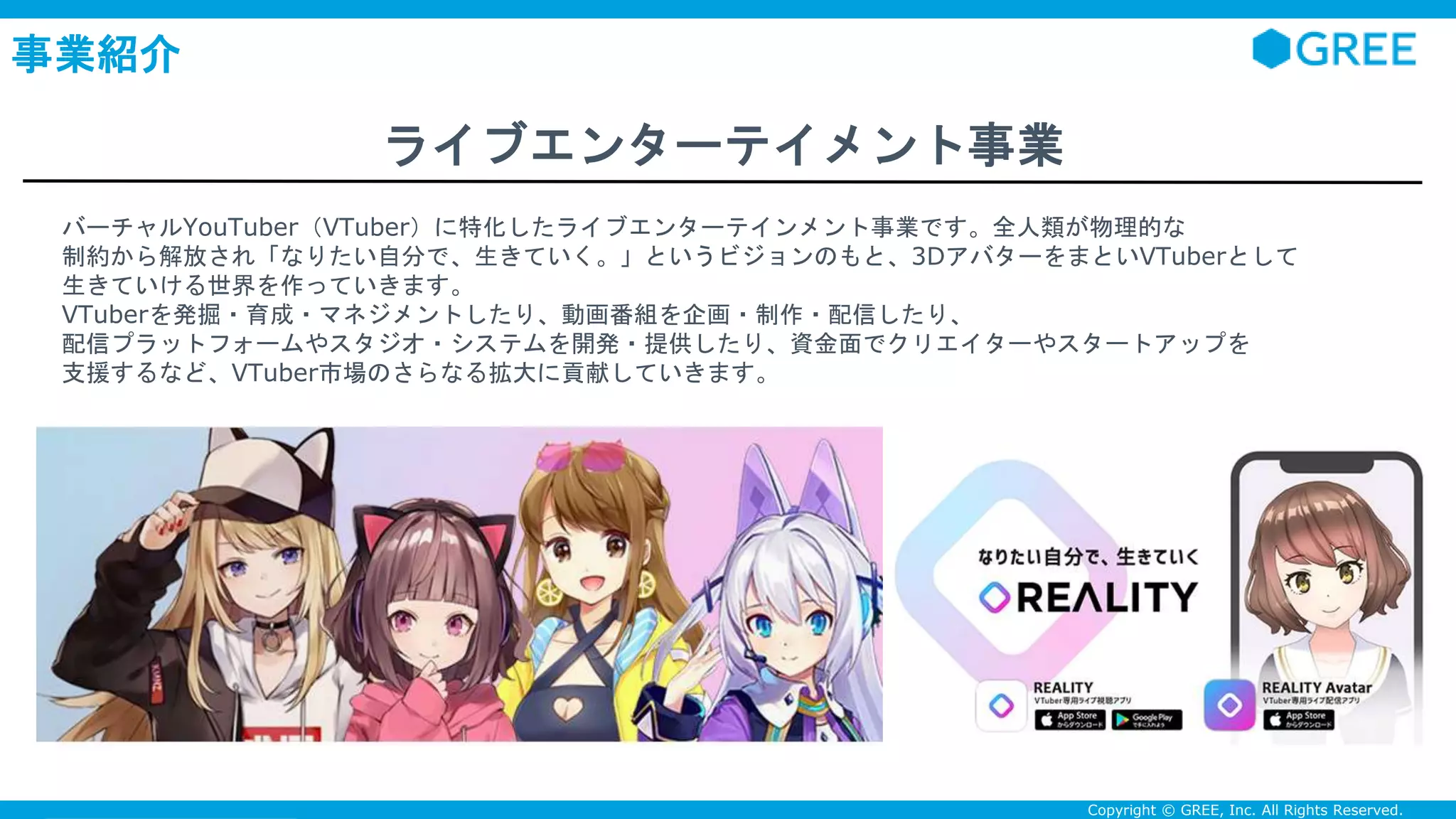 Confidential Copyright © GREE, Inc. All Rights Reserved.
事業紹介
ライブエンターテイメント事業
バーチャルYouTuber（VTuber）に特化したライブエンターテインメント事業です。全人類が物理的な
制約から解放され「なりたい自分で、生きていく。」というビジョンのもと、3DアバターをまといVTuberとして
生きていける世界を作っていきます。
VTuberを発掘・育成・マネジメントしたり、動画番組を企画・制作・配信したり、
配信プラットフォームやスタジオ・システムを開発・提供したり、資金面でクリエイターやスタートアップを
支援するなど、VTuber市場のさらなる拡大に貢献していきます。
 