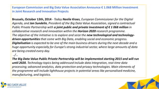 European Commission and Big Data Value Association Announce € 1.068 Million Investment
in Joint Research and Innovation Projects
Brussels, October 13th, 2014 - Today Neelie Kroes, European Commissioner for the Digital
Agenda, and Jan Sundelin, President of the Big Data Value Association, signed a contractual
Public Private Partnership with a joint public and private investment of € 1 068 million in
collaborative research and innovation within the Horizon 2020 research programme.
The objective of the initiative is to explore and seize the new technological and technology-
driven opportunities that come with Big Data, enabling social and economic progress.
Digitalisation is expected to be one of the main business drivers during the next decade and a
huge opportunity especially for Europe’s strong industrial sector, where large amounts of data
are being created every day.
../…
The Big Data Value Public Private Partnership will be implemented starting 2015 and will run
until 2020. Technology topics being addressed include data Integration, real-time data
processing; advanced analytics, data protection and privacy technologies. Main elements of
the programme will include lighthouse projects in potential areas like personalised medicine,
manufacturing, and logistics.
 