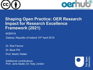 Shaping Open Practice: OER Research
Impact for Research Excellence
Framework (2021)
#OER19
Galway, Republic of Ireland 10th April 2019
Dr. Rob Farrow
Dr. Beck Pitt
Prof. Martin Weller
Additional contributions:
Prof. Jane Seale; Dr. Katy Jordan
 