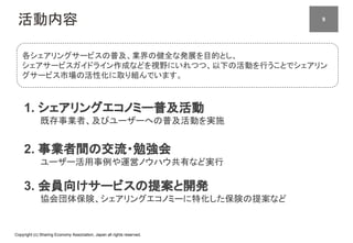 Copyright (c) Sharing Economy Association, Japan all rights reserved.
活動内容
1. シェアリングエコノミー普及活動
既存事業者、及びユーザーへの普及活動を実施
2. 事業者間の交流・勉強会
ユーザー活用事例や運営ノウハウ共有など実行
3. 会員向けサービスの提案と開発
協会団体保険、シェアリングエコノミーに特化した保険の提案など
各シェアリングサービスの普及、業界の健全な発展を目的とし、
シェアサービスガイドライン作成などを視野にいれつつ、以下の活動を行うことでシェアリン
グサービス市場の活性化に取り組んでいます。
　79
 