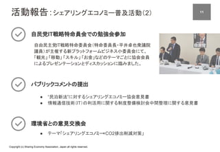 Copyright (c) Sharing Economy Association, Japan all rights reserved.
活動報告：シェアリングエコノミー普及活動（2）
自民党IT戦略特命員会での勉強会参加
自由民主党IT戦略特命委員会（特命委員長・平井卓也衆議院
議員）が主催する新プラットフォームビジネス小委員会にて、　
「観光」 「移動」 「スキル」 「お金」などのテーマごとに協会会員
によるプレゼンテーションとディスカッションに臨みました。
パブリックコメントの提出
● “民泊新法”に対するシェアリングエコノミー協会意見書
● 情報通信技術（IT）の利活用に関する制度整備検討会中間整理に関する意見書
環境省との意見交換会
● テーマ「シェアリングエコノミー×CO2排出削減対策」
11
 