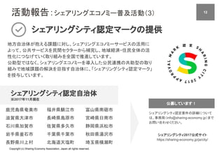 Copyright (c) Sharing Economy Association, Japan all rights reserved.
活動報告：シェアリングエコノミー普及活動（3）
シェアリングシティ認定マークの提供
地方自治体が抱える課題に対し、シェアリングエコノミーサービスの活用に
よって、公共サービスを民間セクターから補完し、地域経済・住民全体の活
性化につなげていく取り組みを全国で推進しています。
公助型ではなく、シェアリングエコノミーを導入した公民連携の共助型の取り
組みで地域課題の解決を目指す自治体に、「シェアリングシティ認定マーク」
を授与しています。
シェアリングシティ認定自治体
※2017年11月現在
シェアリングシティ2017公式サイト
https://sharing-economy.jp/ja/city/
シェアリングシティ認定要件の詳細について
は、事務局（info@sharing-economy.jp）まで
お問い合わせください。
鹿児島県奄美市
滋賀県大津市
石川県加賀市
岩手県釜石市
長野県川上村
富山県南砺市
宮崎県日南市
静岡県浜松市
秋田県湯沢市
埼玉県横瀬町
公募しています！
12
福井県鯖江市
長崎県島原市
佐賀県多久市
千葉県千葉市
北海道天塩町
 
