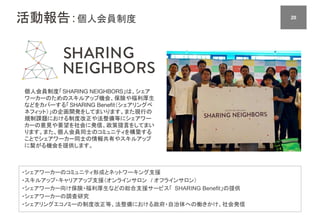 活動報告：個人会員制度 2020
個人会員制度「SHARING NEIGHBORS」は、シェア
ワーカーのためのスキルアップ機会、保険や福利厚生
などをカバーする「SHARING Benefit（シェアリングベ
ネフィット）」の企画開発をしてまいります。また現行の
規制課題における制度改正や法整備等にシェアワー
カーの意見や要望を社会に発信、政策提言をしてまい
ります。また、個人会員同士のコミュニティを構築する
ことでシェアワーカー同士の情報共有やスキルアップ
に繋がる機会を提供します。
・シェアワーカーのコミュニティ形成とネットワーキング支援
・スキルアップ・キャリアアップ支援（オンラインサロン / オフラインサロン）
・シェアワーカー向け保険・福利厚生などの総合支援サービス「 SHARING Benefit」の提供
・シェアワーカーの調査研究
・シェアリングエコノミーの制度改正等、法整備における政府・自治体への働きかけ、社会発信
 