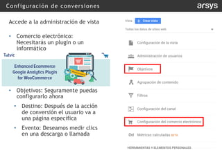 Configuración de conversiones
Accede a la administración de vista
• Comercio electrónico:
Necesitarás un plugin o un
informático
• Objetivos: Seguramente puedas
configurarlo ahora
• Destino: Después de la acción
de conversión el usuario va a
una página específica
• Evento: Deseamos medir clics
en una descarga o llamada
 