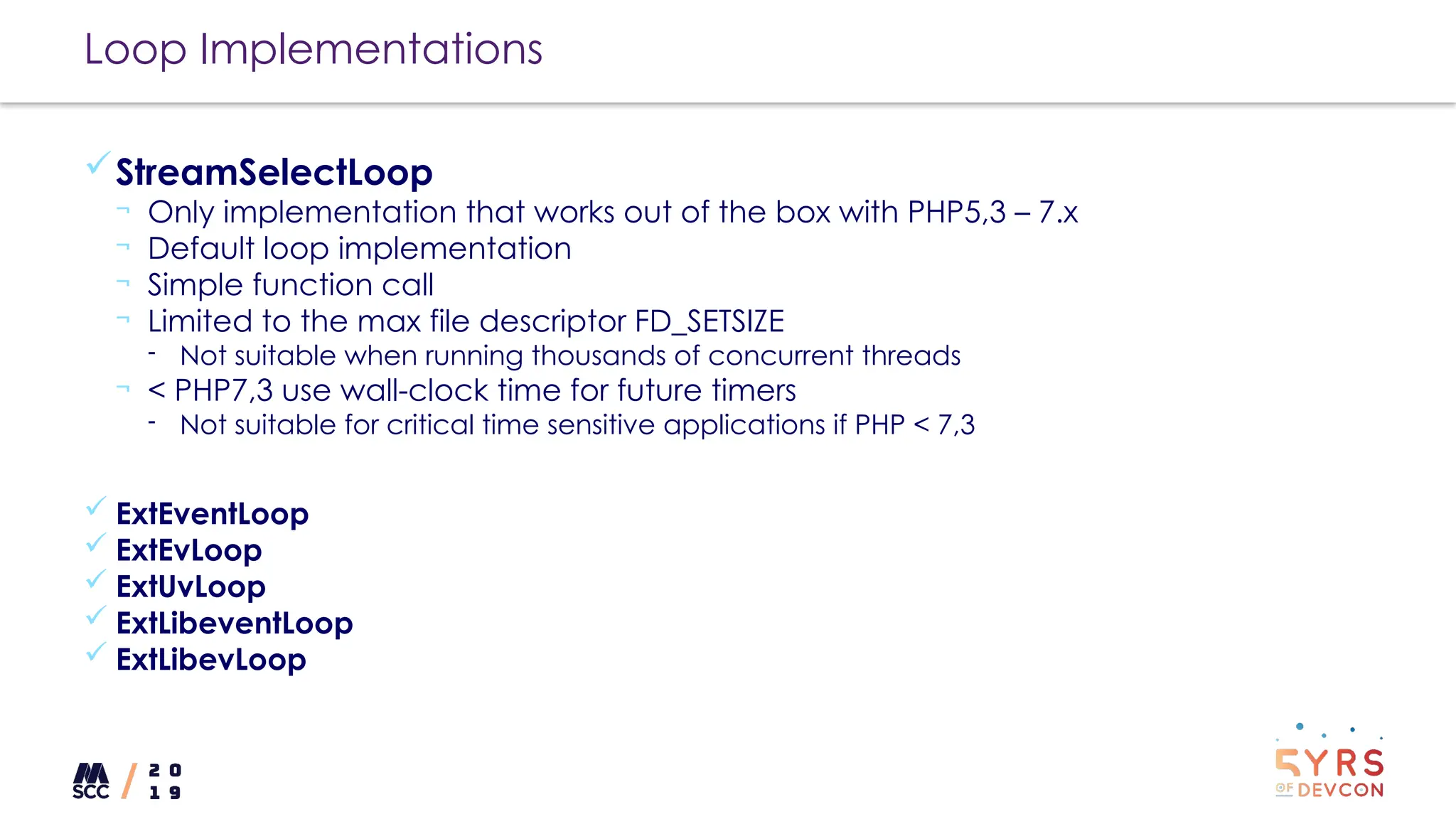 Loop Implementations
StreamSelectLoop
¬ Only implementation that works out of the box with PHP5,3 – 7.x
¬ Default loop implementation
¬ Simple function call
¬ Limited to the max file descriptor FD_SETSIZE
- Not suitable when running thousands of concurrent threads
¬ < PHP7,3 use wall-clock time for future timers
- Not suitable for critical time sensitive applications if PHP < 7,3
 ExtEventLoop
 ExtEvLoop
 ExtUvLoop
 ExtLibeventLoop
 ExtLibevLoop
 