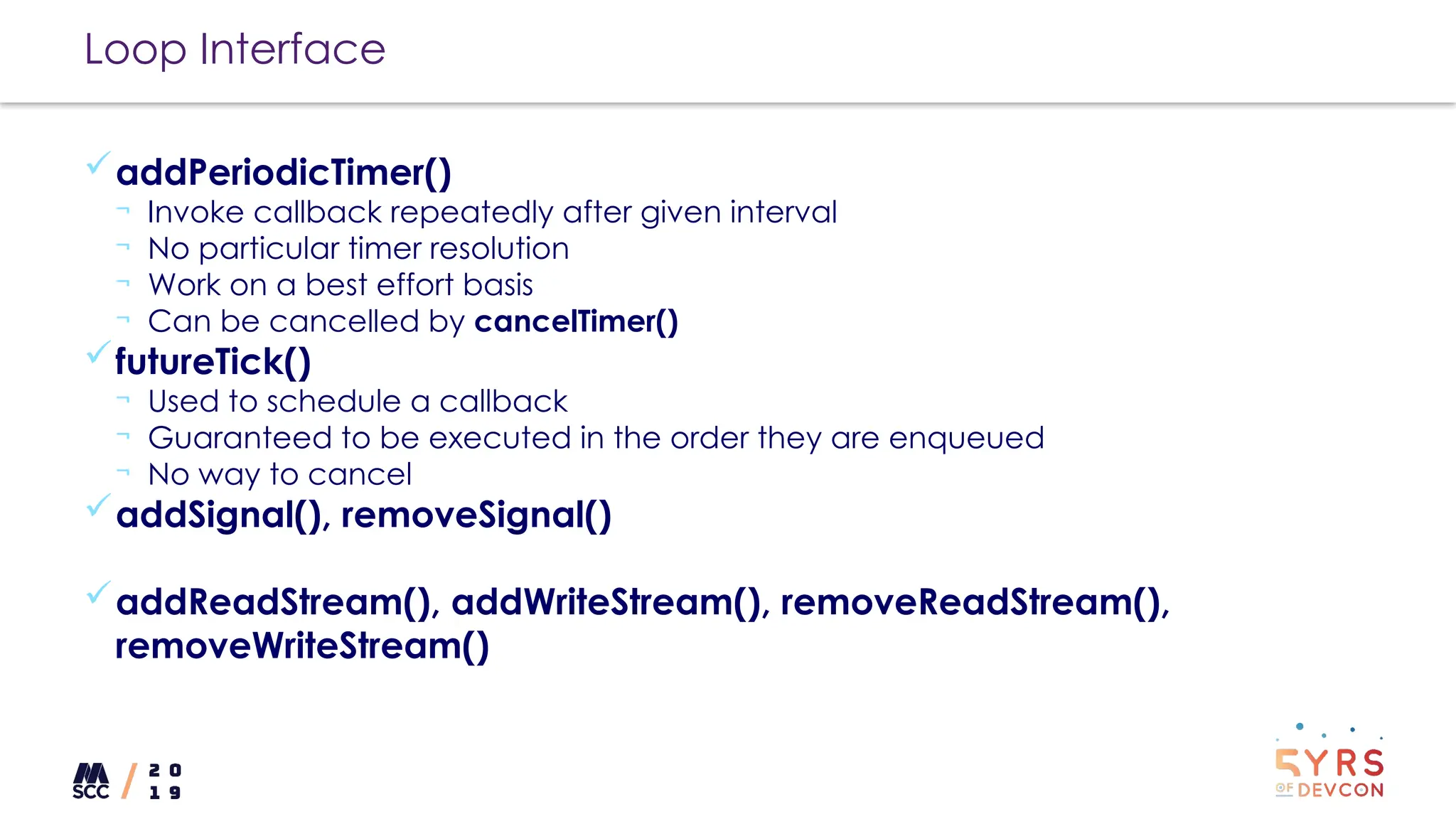Loop Interface
addPeriodicTimer()
¬ Invoke callback repeatedly after given interval
¬ No particular timer resolution
¬ Work on a best effort basis
¬ Can be cancelled by cancelTimer()
futureTick()
¬ Used to schedule a callback
¬ Guaranteed to be executed in the order they are enqueued
¬ No way to cancel
addSignal(), removeSignal()
addReadStream(), addWriteStream(), removeReadStream(),
removeWriteStream()
 
