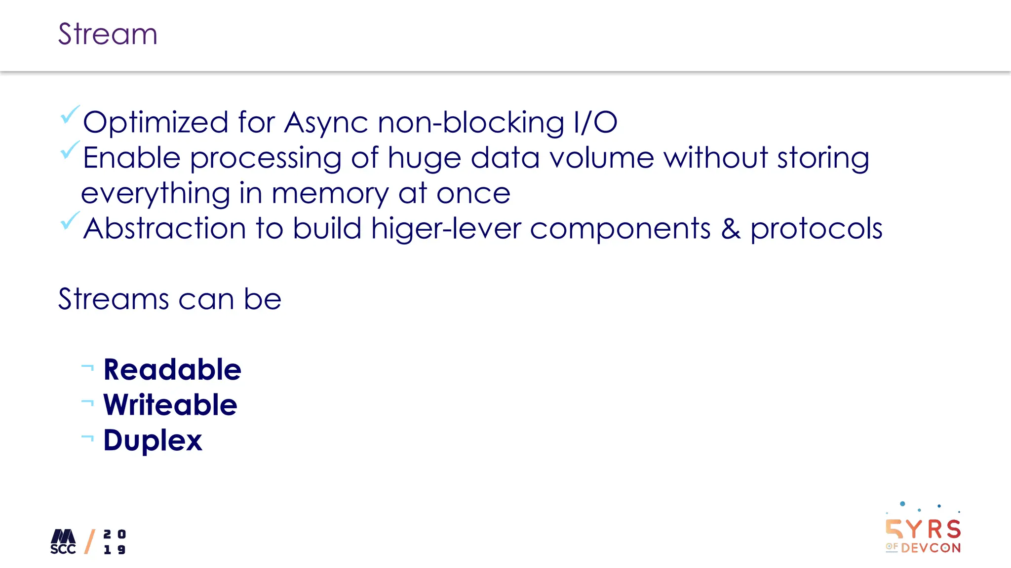 Stream
Optimized for Async non-blocking I/O
Enable processing of huge data volume without storing
everything in memory at once
Abstraction to build higer-lever components & protocols
Streams can be
¬ Readable
¬ Writeable
¬ Duplex
 