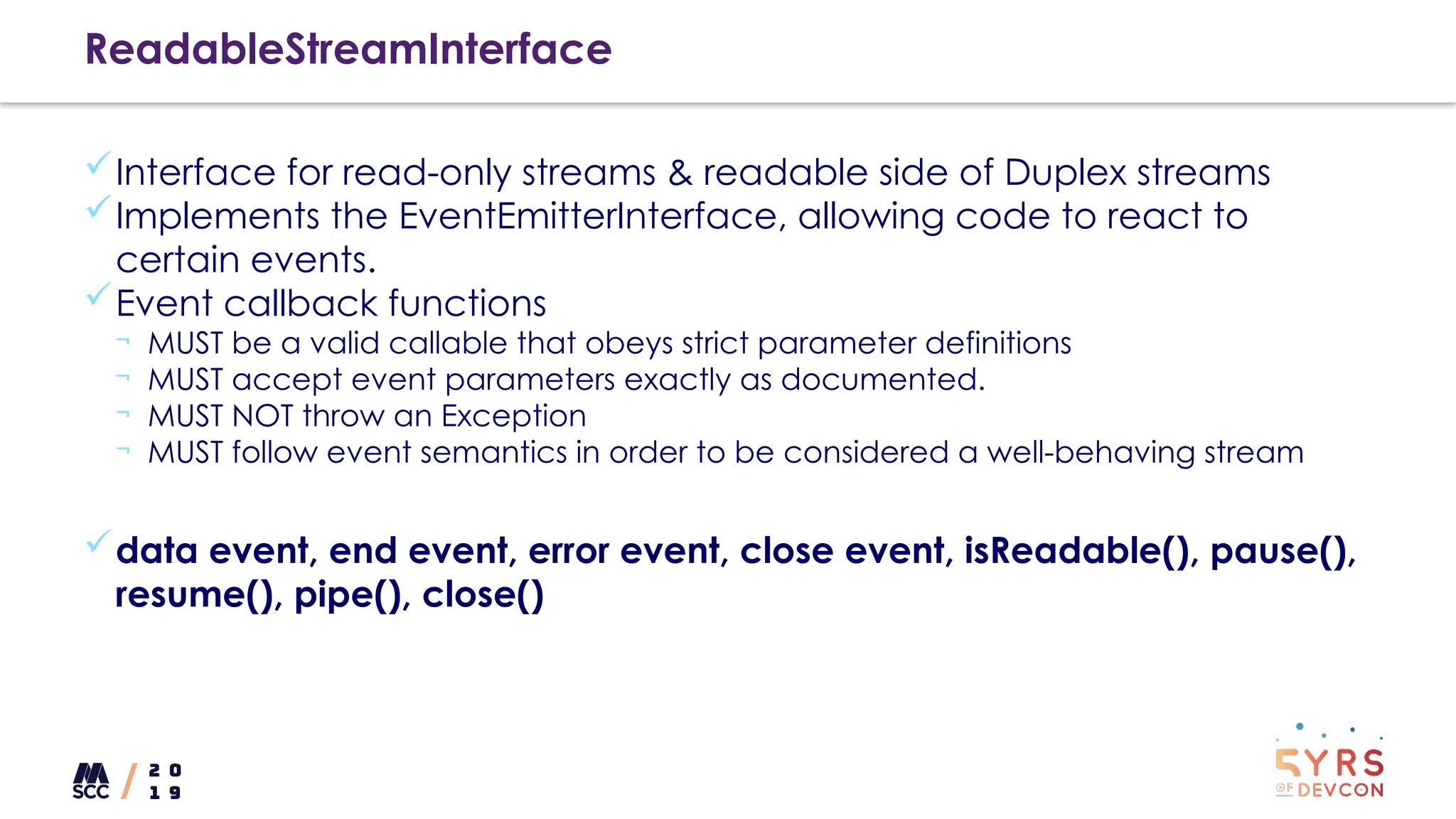 ReadableStreamInterface
Interface for read-only streams & readable side of Duplex streams
Implements the EventEmitterInterface, allowing code to react to
certain events.
Event callback functions
¬ MUST be a valid callable that obeys strict parameter definitions
¬ MUST accept event parameters exactly as documented.
¬ MUST NOT throw an Exception
¬ MUST follow event semantics in order to be considered a well-behaving stream
data event, end event, error event, close event, isReadable(), pause(),
resume(), pipe(), close()
 