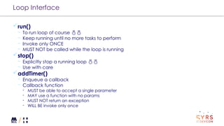 Loop Interface
run()
¬ To run loop of course 
¬ Keep running until no more tasks to perform
¬ Invoke only ONCE
¬ MUST NOT be called while the loop is running
stop()
¬ Explicitly stop a running loop 
¬ Use with care
addTimer()
¬ Enqueue a callback
¬ Callback function
- MUST be able to accept a single parameter
- MAY use a function with no params
- MUST NOT return an exception
- WILL BE invoke only once
 