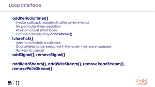 Loop Interface
addPeriodicTimer()
¬ Invoke callback repeatedly after given interval
¬ No particular timer resolution
¬ Work on a best effort basis
¬ Can be cancelled by cancelTimer()
futureTick()
¬ Used to schedule a callback
¬ Guaranteed to be executed in the order they are enqueued
¬ No way to cancel
addSignal(), removeSignal()
addReadStream(), addWriteStream(), removeReadStream(),
removeWriteStream()
 
