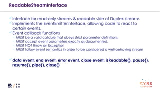 ReadableStreamInterface
Interface for read-only streams & readable side of Duplex streams
Implements the EventEmitterInterface, allowing code to react to
certain events.
Event callback functions
¬ MUST be a valid callable that obeys strict parameter definitions
¬ MUST accept event parameters exactly as documented.
¬ MUST NOT throw an Exception
¬ MUST follow event semantics in order to be considered a well-behaving stream
data event, end event, error event, close event, isReadable(), pause(),
resume(), pipe(), close()
 