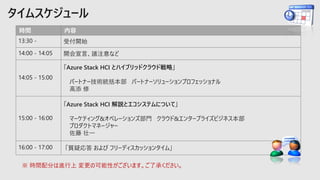 時間 内容
13:30 - 受付開始
14:00 - 14:05 開会宣言、諸注意など
14:05 - 15:00
「Azure Stack HCI とハイブリッドクラウド戦略」
パートナー技術統括本部 パートナーソリューションプロフェッショナル
高添 修
15:00 - 16:00
「Azure Stack HCI 解説とエコシステムについて」
マーケティング&オペレーションズ部門 クラウド&エンタープライズビジネス本部
プロダクトマネージャー
佐藤 壮一
16:00 - 17:00 「質疑応答 および フリーディスカッションタイム」
※ 時間配分は進行上 変更の可能性がございます。ご了承ください。
 