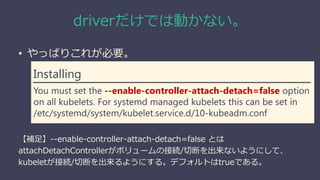 driverだけでは動かない。
• やっぱりこれが必要。
【補足】--enable-controller-attach-detach=false とは
attachDetachControllerがボリュームの接続/切断を出来ないようにして、
kubeletが接続/切断を出来るようにする。デフォルトはtrueである。
Installing
You must set the --enable-controller-attach-detach=false option
on all kubelets. For systemd managed kubelets this can be set in
/etc/systemd/system/kubelet.service.d/10-kubeadm.conf
 