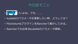 今日話すこと
• Rancherいいよね。でも、、、
• kubeletのパラメータを更新したい時、どうしてる？
• FlexVolumeプラグインをRancherで動かしてみる。
• Rancherでも出来るkubeletのパラメータ更新。
 