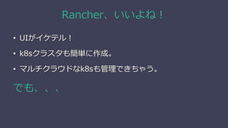 Rancher、いいよね！
• UIがイケテル！
• k8sクラスタも簡単に作成。
• マルチクラウドなk8sも管理できちゃう。
でも、、、
 