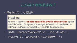 こんなときあるよね？
• 某githubで ↓な記述が。
• 「あれ、Rancherでkubeletパラメータいじれるの？」
• 「もしかして、Rancher使ってると無理ゲー？」
Installing
You must set the --enable-controller-attach-detach=false option
on all kubelets. For systemd managed kubelets this can be set in
/etc/systemd/system/kubelet.service.d/10-kubeadm.conf
 
