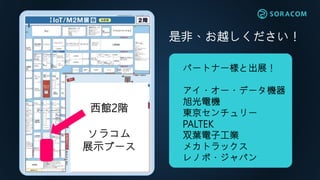 西館2階
ソラコム
展示ブース
是非、お越しください！
パートナー様と出展！
アイ・オー・データ機器
旭光電機
東京センチュリー
PALTEK
双葉電子工業
メカトラックス
レノボ・ジャパン
 