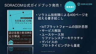 • ソラコム技術陣による400ページを
超える書き起こし
• IoTプラットフォームの設計思想
• サービス解説
• ユースケース別
リファレンスアーキテクチャ
• デバイスの
プロトタイピングから量産
SORACOM公式ガイドブック発売！
Copyright © SORACOM, INC. 12
 