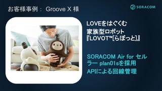 お客様事例： Groove X 様
SORACOM Air for セル
ラー plan01sを採用
APIによる回線管理
LOVEをはぐくむ
家族型ロボット
『LOVOT™[らぼっと]』
 