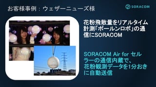 お客様事例：ウェザーニューズ様
SORACOM Air for セル
ラーの通信内蔵で、
花粉観測データを1分おき
に自動送信
花粉飛散量をリアルタイム
計測「ポールンロボ」の通
信にSORACOM
 