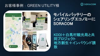 KDDI＋白馬村観光局と共
同プロジェクト
地方創生＋インバウンド誘
致
モバイルバッテリーの
シェアリングエコノミーに
SORACOM
お客様事例：GREEN UTILITY様
 