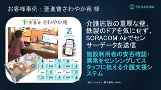 お客様事例：聖進會さわやか苑 様
施設利用者の安否確認・
異常をセンシングしてス
タッフに伝える介護支援シ
ステム
介護施設の重厚な壁、
鉄製のドアを気にせず、
SORACOM Airでセン
サーデータを送信
協力パートナー：株式会社Z-Works
 