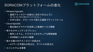• Wireless Agnostic
• 通信テクノロジーの進化に対応できるように
(2G, 3G, 4G, LPWA, 異なるキャリア, 5G, etc...)
• 日本も含む、グローバルで使える通信プラットフォーム
• Cloud Agnostic
• 最先端のクラウドを活用した新規サービス開発
• 様々なセキュリティオプション
• 既存システム、クラウドとのセキュアな閉域接続
• SIM認証によるWi-Fi接続
• 様々な軸でのテクノロジーの民主化
• IoTデータ可視化の民主化、デバイスの民主化
• エコシステムを重視
SORACOMプラットフォームの進化
 