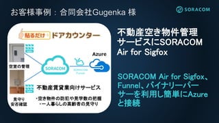 お客様事例：合同会社Gugenka 様
SORACOM Air for Sigfox、
Funnel、バイナリーパー
サーを利用し簡単にAzure
と接続
不動産空き物件管理
サービスにSORACOM
Air for Sigfox
空室の管理
見守り
安否確認
Azure
不動産賃貸業向けサービス
・空き物件の防犯や見学数の把握
・一人暮らしの高齢者の見守り
SORACOM
Funnel
 