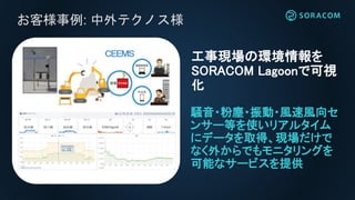 お客様事例:
騒音・粉塵・振動・風速風向セ
ンサー等を使いリアルタイム
にデータを取得、現場だけで
なく外からでもモニタリングを
可能なサービスを提供
工事現場の環境情報を
SORACOM Lagoonで可視
化
お客様事例: 中外テクノス様
 