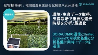 お客様事例：福岡県農林業総合試験場八女分場様
SORACOMの通信とUnified
Endpointで可視化基盤と分
析基盤に同時にデータを
送信
環境/生育データ取得、
玉露栽培で重要な遮光
時期を分析/最適化
協力パートナー：システムフォレスト
 