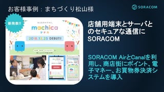 お客様事例：まちづくり松山様
SORACOM AirとCanalを利
用し、商店街にポイント、電
子マネー、お買物券決済シ
ステムを導入
店舗用端末とサーバと
のセキュアな通信に
SORACOM
 