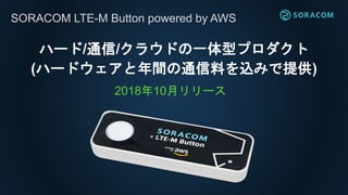 SORACOM LTE-M Button powered by AWS
ハード/通信/クラウドの一体型プロダクト
(ハードウェアと年間の通信料を込みで提供)
2018年10月リリース
 
