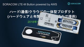 SORACOM LTE-M Button powered by AWS
ハード/通信/クラウドの一体型プロダクト
(ハードウェアと年間の通信料を込みで提供)
2018年10月リリース
 