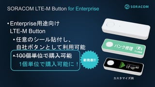 •Enterprise用途向け
LTE-M Button
•任意のシール貼付し、
自社ボタンとして利用可能
•100個単位で購入可能
1個単位で購入可能に！
SORACOM LTE-M Button for Enterprise
カスタマイズ例
 