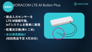 • 接点入力センサーを
LTE-M接続可能、
IoTシステムを簡単に実現
• 乾電池交換(単4 二本)
• 本日発売開始!!
(初回発送予定 4月26日)
SORACOM LTE-M Button Plus
 
