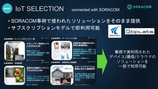 • SORACOM事例で使われたソリューションをそのまま提供
• サブスクリプションモデルで即利用可能
IoT SELECTION
事例で実利用された
デバイス/通信/クラウドの
ソリューションを
一括で利用可能
connected with SORACOM
 