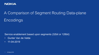 1 © Nokia 2019
A Comparison of Segment Routing Data-plane
Encodings
Service enablement based upon segments (32bit or 128bit)
• Gunter Van de Velde
• 11-04-2019
 