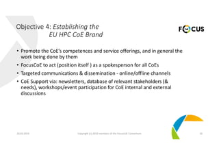 • Promote the CoE’s competences and service offerings, and in general the 
work being done by them
• FocusCoE to act (position itself ) as a spokesperson for all CoEs
• Targeted communications & dissemination ‐ online/offline channels
• CoE Support via: newsletters, database of relevant stakeholders (& 
needs), workshops/event participation for CoE internal and external 
discussions
20.02.2019 Copyright (c) 2019 members of the FocusCoE Consortium 10
Objective 4: Establishing the 
EU HPC CoE Brand
 
